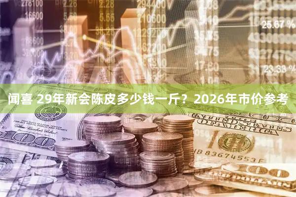 闻喜 29年新会陈皮多少钱一斤？2026年市价参考