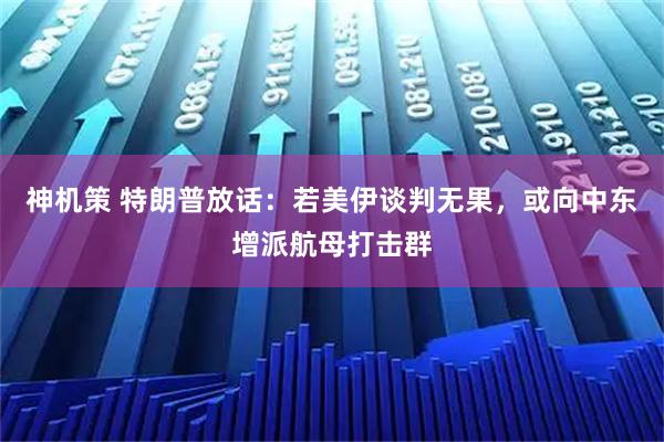 神机策 特朗普放话：若美伊谈判无果，或向中东增派航母打击群