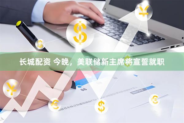 长城配资 今晚，美联储新主席将宣誓就职