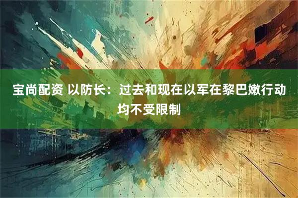 宝尚配资 以防长：过去和现在以军在黎巴嫩行动均不受限制