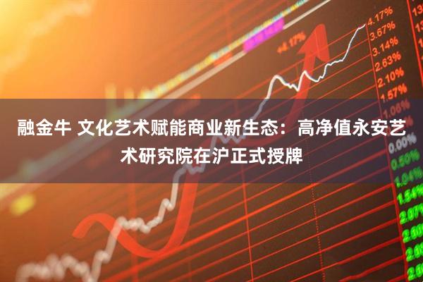 融金牛 文化艺术赋能商业新生态：高净值永安艺术研究院在沪正式授牌