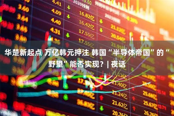 华楚新起点 万亿韩元押注 韩国“半导体帝国”的“野望”能否实现？| 夜话