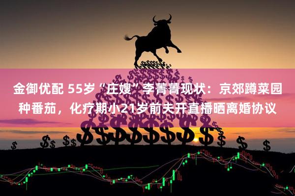 金御优配 55岁“庄嫂”李菁菁现状：京郊蹲菜园种番茄，化疗期小21岁前夫开直播晒离婚协议