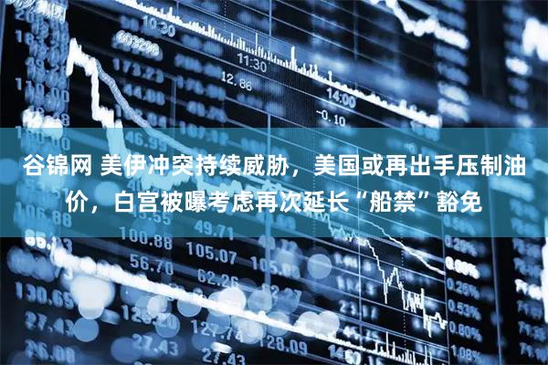 谷锦网 美伊冲突持续威胁，美国或再出手压制油价，白宫被曝考虑再次延长“船禁”豁免