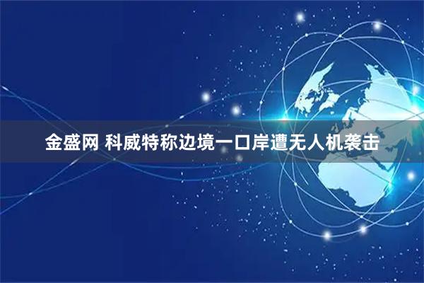 金盛网 科威特称边境一口岸遭无人机袭击