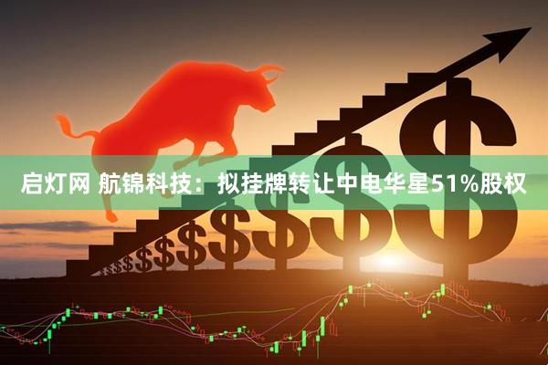 启灯网 航锦科技：拟挂牌转让中电华星51%股权