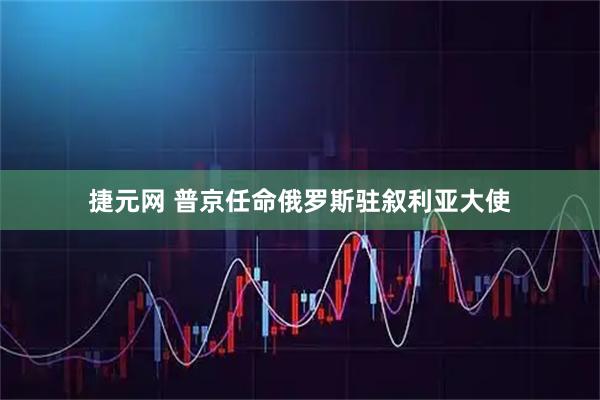 捷元网 普京任命俄罗斯驻叙利亚大使
