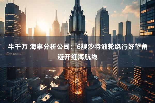 牛千万 海事分析公司：6艘沙特油轮绕行好望角避开红海航线