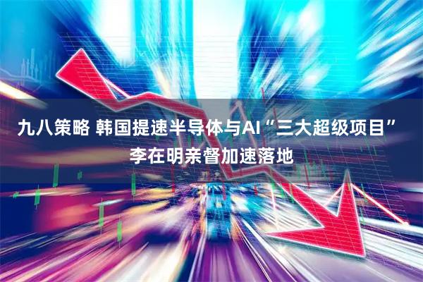九八策略 韩国提速半导体与AI“三大超级项目” 李在明亲督加速落地