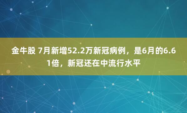金牛股 7月新增52.2万新冠病例，是6月的6.61倍，新冠还在中流行水平